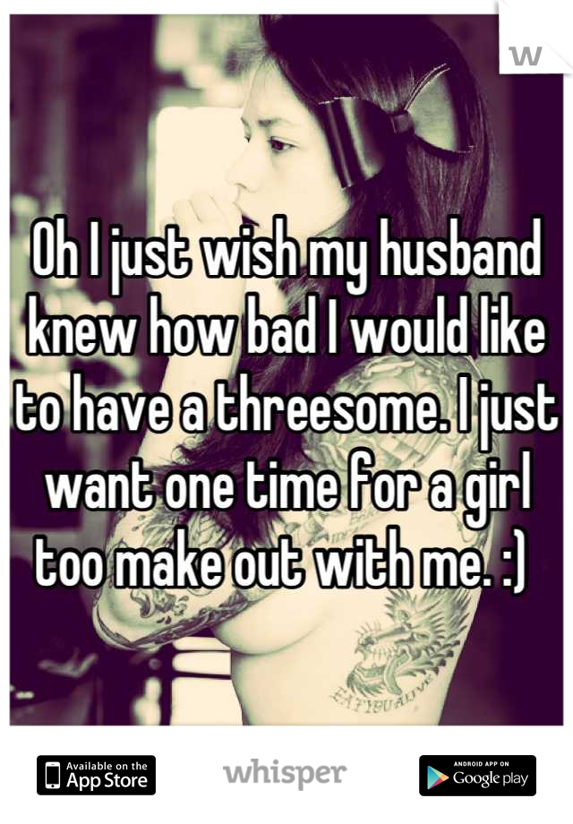 Oh I just wish my husband knew how bad I would like to have a threesome. I just want one time for a girl too make out with me. :) 