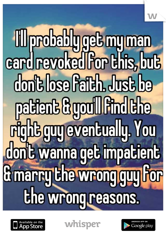 I'll probably get my man card revoked for this, but don't lose faith. Just be patient & you'll find the right guy eventually. You don't wanna get impatient & marry the wrong guy for the wrong reasons. 