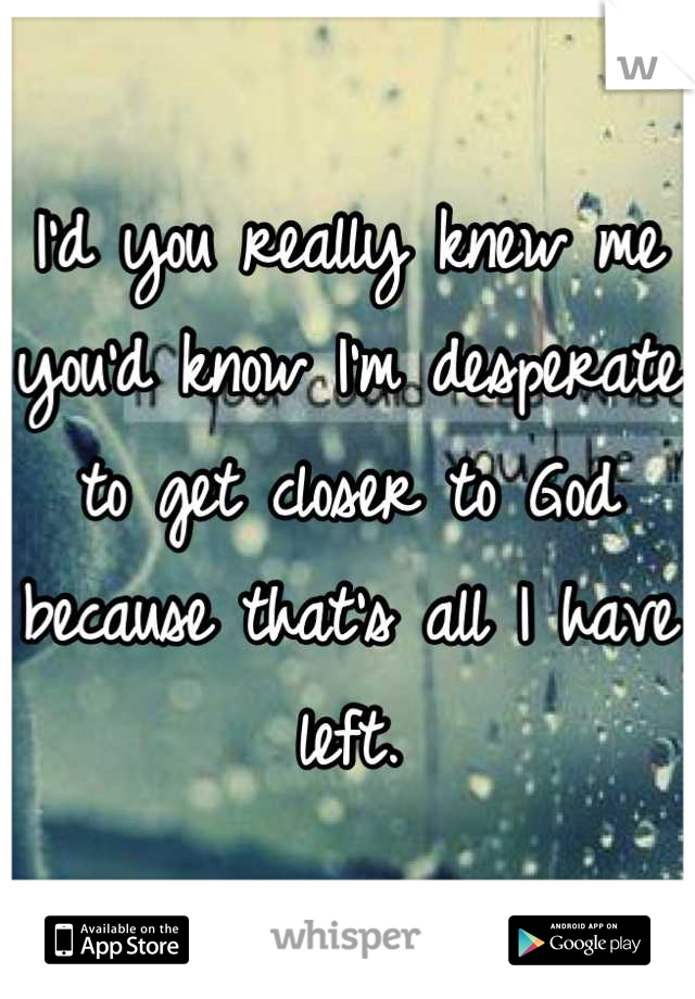 I'd you really knew me you'd know I'm desperate to get closer to God because that's all I have left.