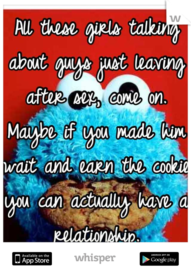 All these girls talking about guys just leaving after sex, come on. Maybe if you made him wait and earn the cookie you can actually have a relationship.