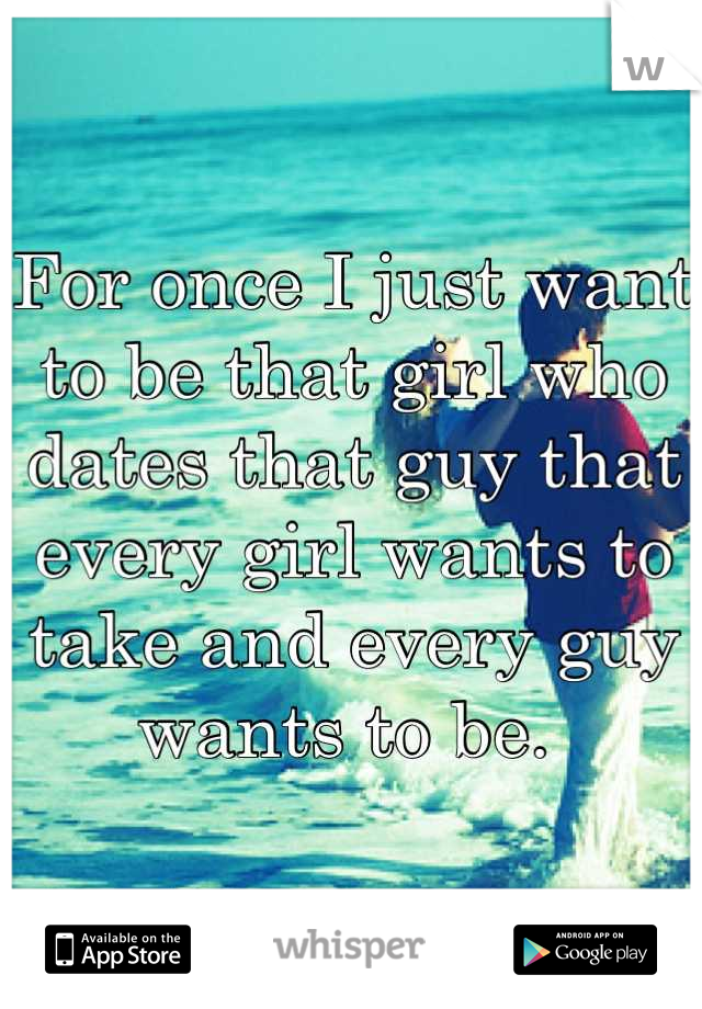 For once I just want to be that girl who dates that guy that every girl wants to take and every guy wants to be. 
