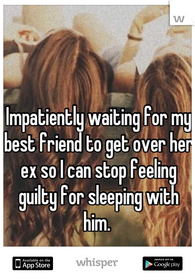 Impatiently waiting for my best friend to get over her ex so I can stop feeling guilty for sleeping with him. 