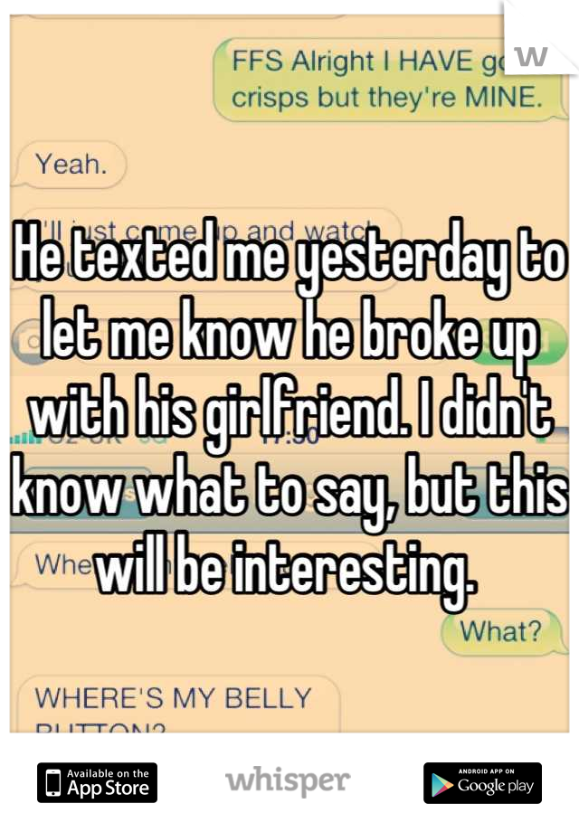 He texted me yesterday to let me know he broke up with his girlfriend. I didn't know what to say, but this will be interesting. 