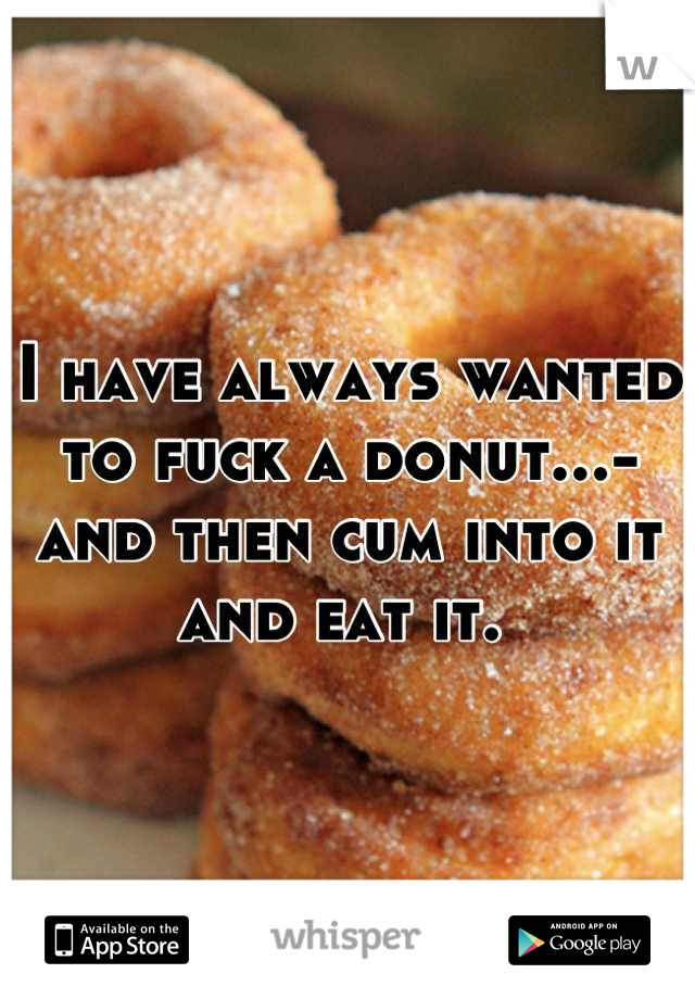I have always wanted to fuck a donut...-and then cum into it and eat it. 
