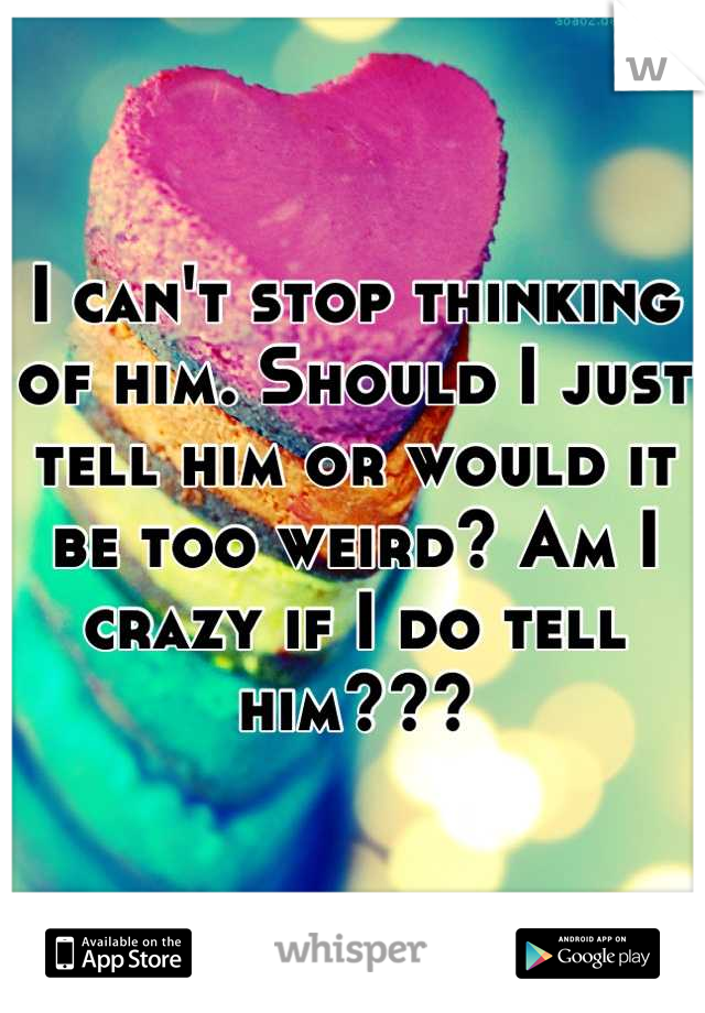 I can't stop thinking of him. Should I just tell him or would it be too weird? Am I crazy if I do tell him???