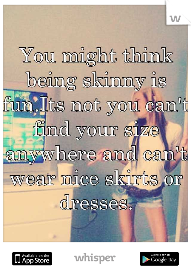 You might think being skinny is fun.Its not you can't find your size anywhere and can't wear nice skirts or dresses.