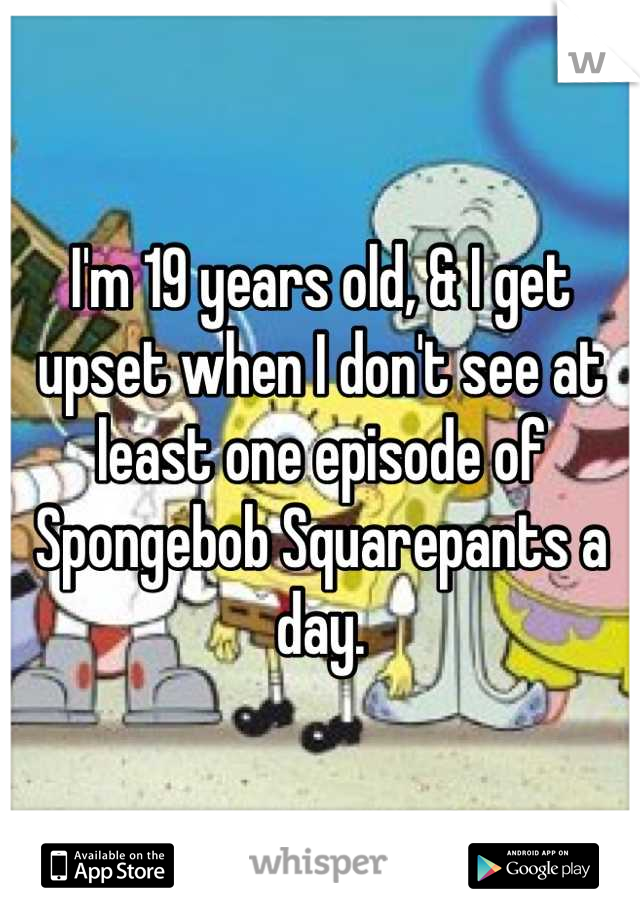 I'm 19 years old, & I get upset when I don't see at least one episode of Spongebob Squarepants a day.