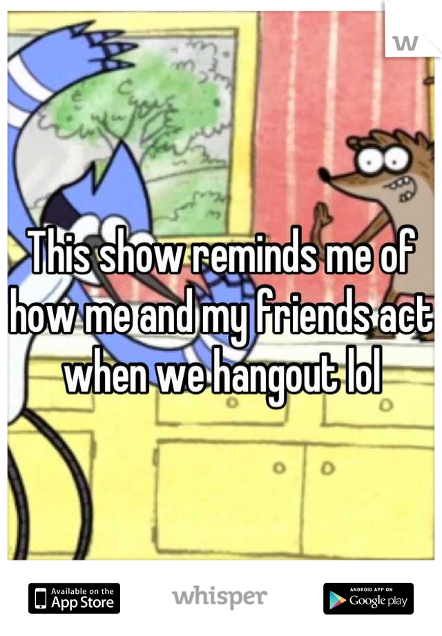 This show reminds me of how me and my friends act when we hangout lol