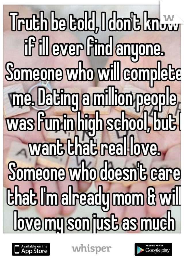 Truth be told, I don't know if ill ever find anyone. Someone who will complete me. Dating a million people was fun in high school, but I want that real love. Someone who doesn't care that I'm already mom & will love my son just as much as I do! 