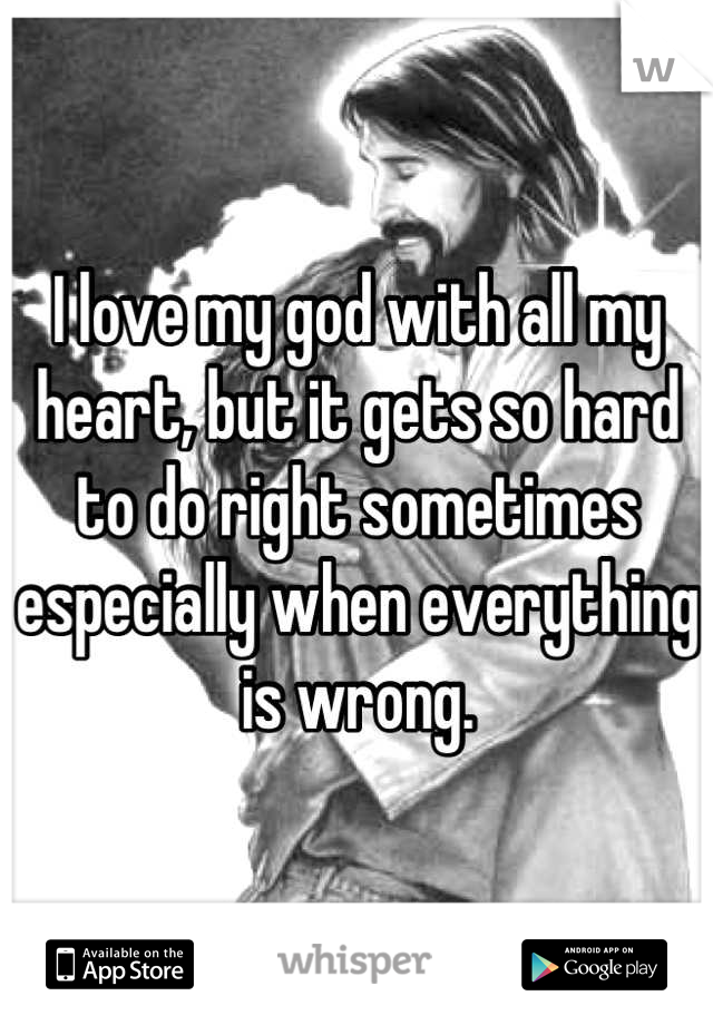 I love my god with all my heart, but it gets so hard to do right sometimes especially when everything is wrong.