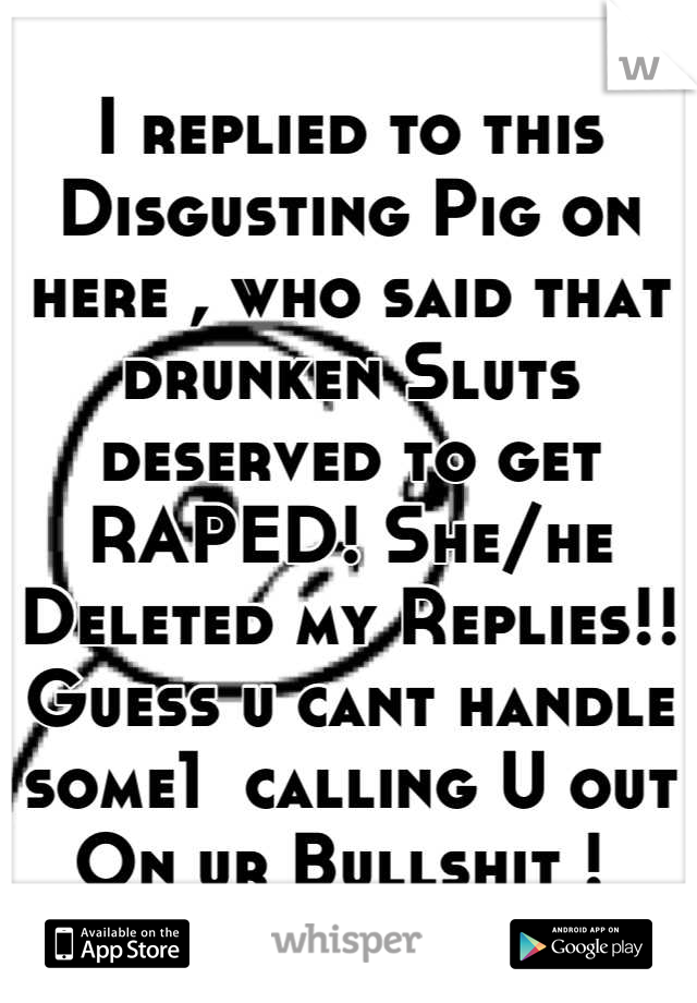 I replied to this Disgusting Pig on here , who said that drunken Sluts deserved to get RAPED! She/he Deleted my Replies!!
Guess u cant handle some1  calling U out    On ur Bullshit ! 
