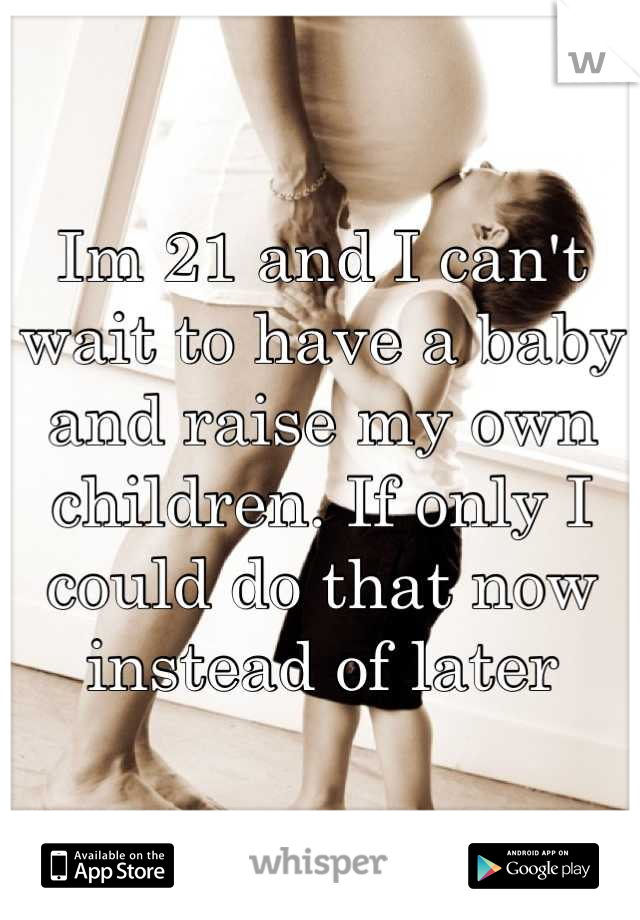 Im 21 and I can't wait to have a baby and raise my own children. If only I could do that now instead of later
