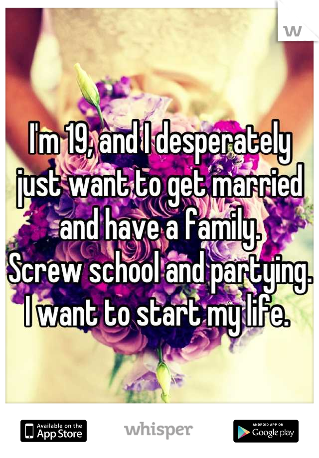 I'm 19, and I desperately just want to get married and have a family. 
Screw school and partying.
 I want to start my life.  