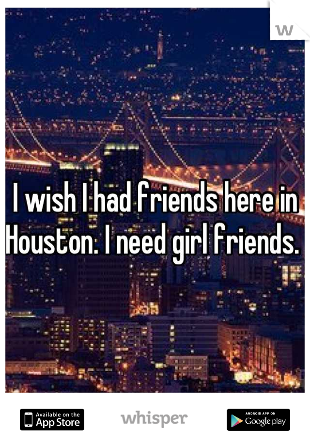 I wish I had friends here in Houston. I need girl friends. 