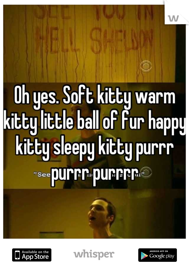 Oh yes. Soft kitty warm kitty little ball of fur happy kitty sleepy kitty purrr purrr purrrr