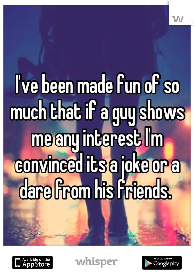 I've been made fun of so much that if a guy shows me any interest I'm convinced its a joke or a dare from his friends. 