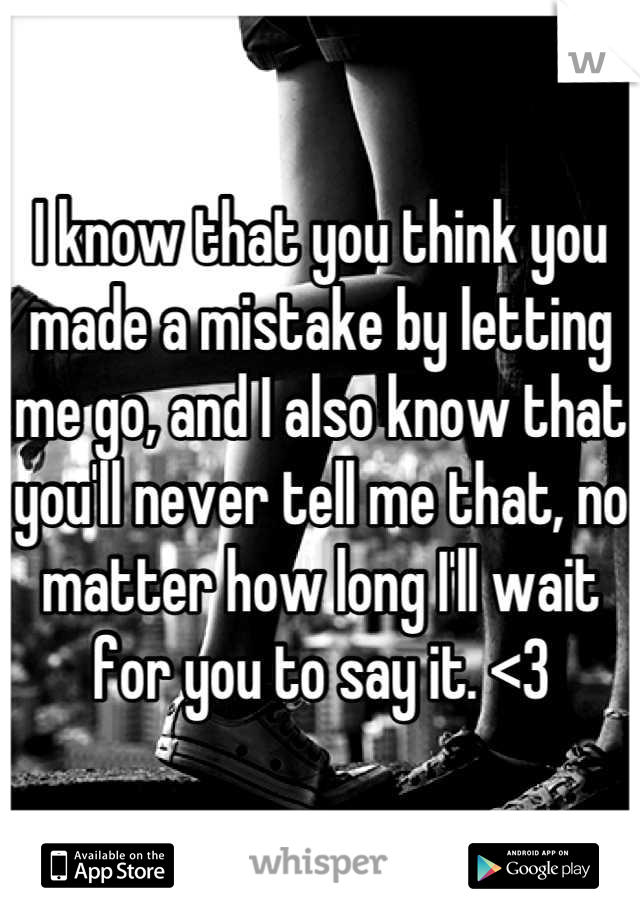 I know that you think you made a mistake by letting me go, and I also know that you'll never tell me that, no matter how long I'll wait for you to say it. <3