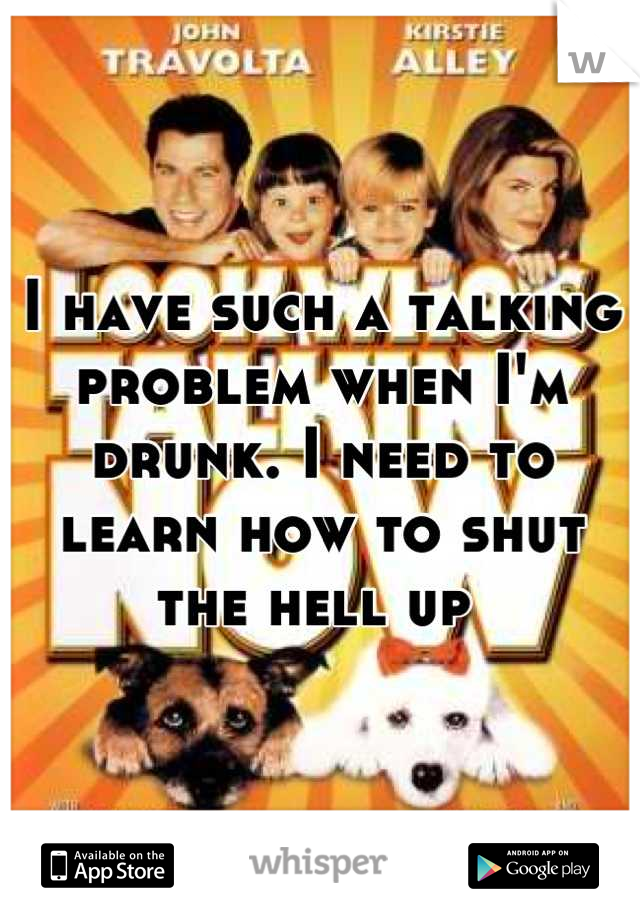I have such a talking problem when I'm drunk. I need to learn how to shut the hell up 