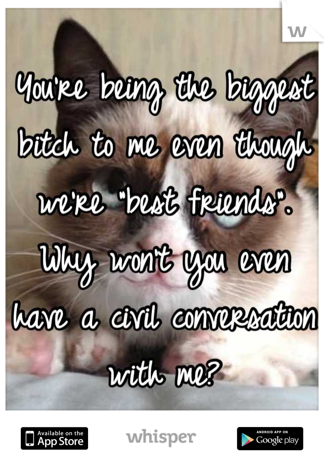 You're being the biggest bitch to me even though we're "best friends". Why won't you even have a civil conversation with me?