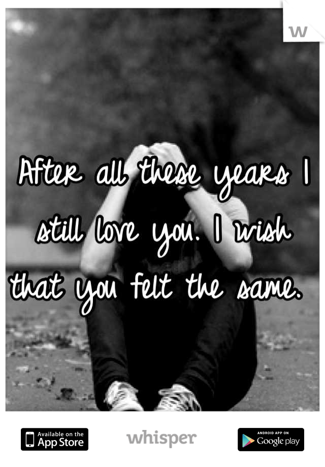 After all these years I still love you. I wish that you felt the same. 