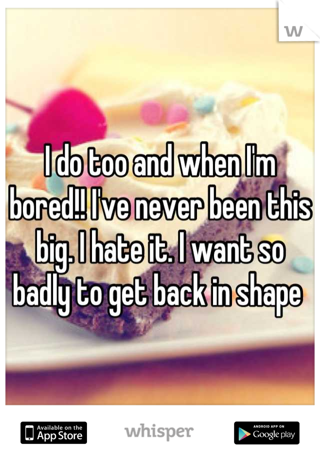 I do too and when I'm bored!! I've never been this big. I hate it. I want so badly to get back in shape 