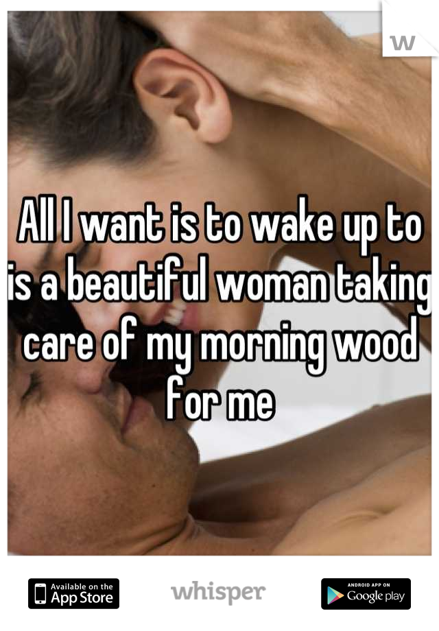 All I want is to wake up to is a beautiful woman taking care of my morning wood for me