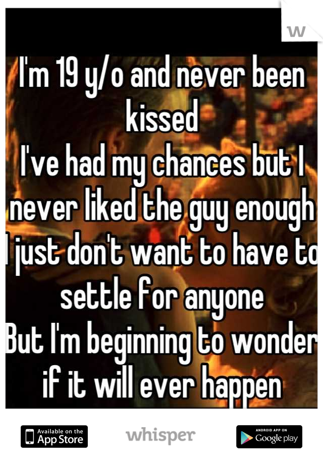 I'm 19 y/o and never been kissed
I've had my chances but I never liked the guy enough
I just don't want to have to settle for anyone
But I'm beginning to wonder if it will ever happen
