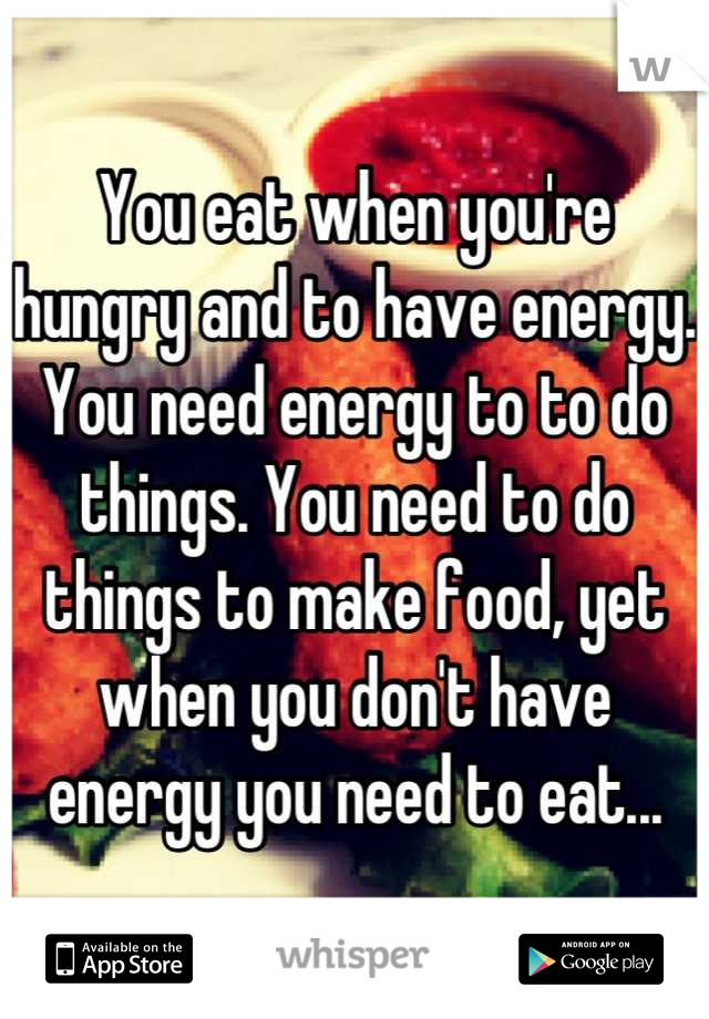 You eat when you're hungry and to have energy. You need energy to to do things. You need to do things to make food, yet when you don't have energy you need to eat...