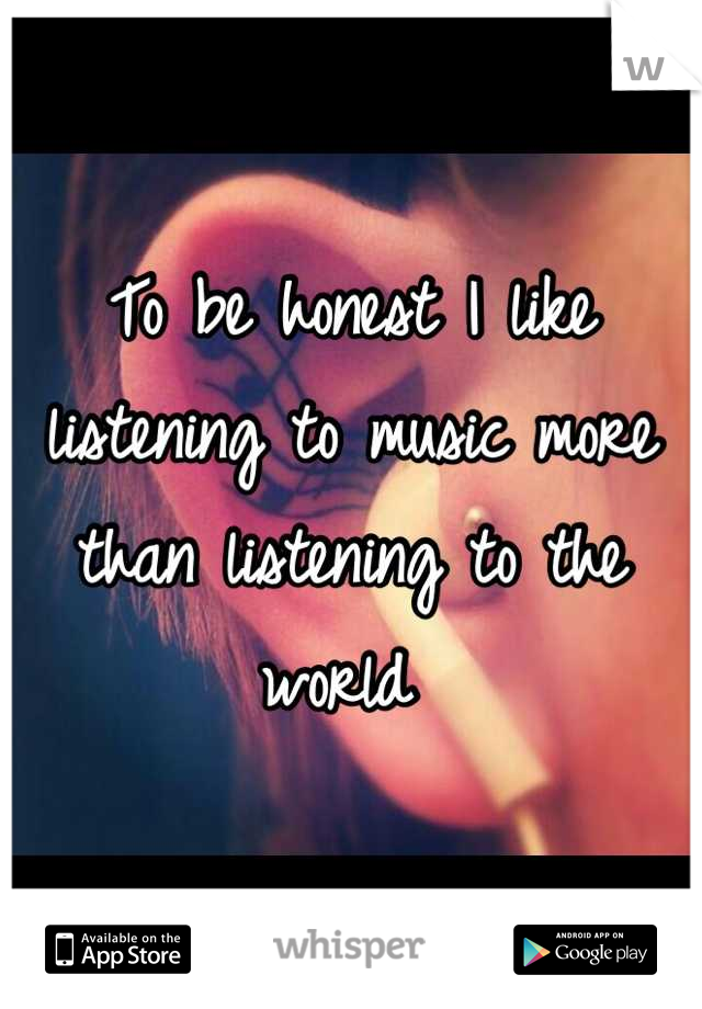 To be honest I like listening to music more than listening to the world 