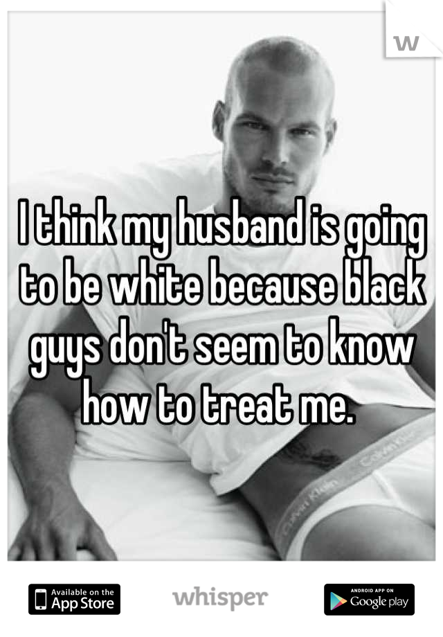 I think my husband is going to be white because black guys don't seem to know how to treat me. 