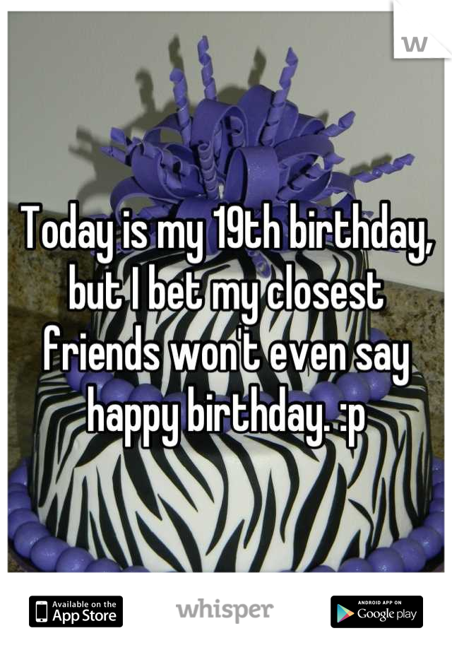Today is my 19th birthday, but I bet my closest friends won't even say happy birthday. :p