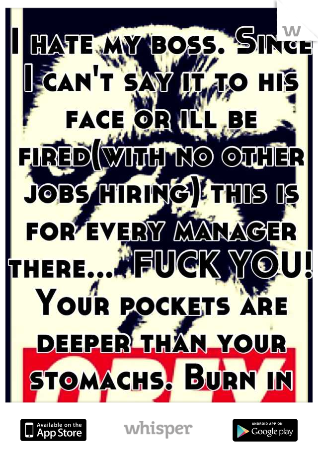 I hate my boss. Since I can't say it to his face or ill be fired(with no other jobs hiring) this is for every manager there...  FUCK YOU! Your pockets are deeper than your stomachs. Burn in hell. 