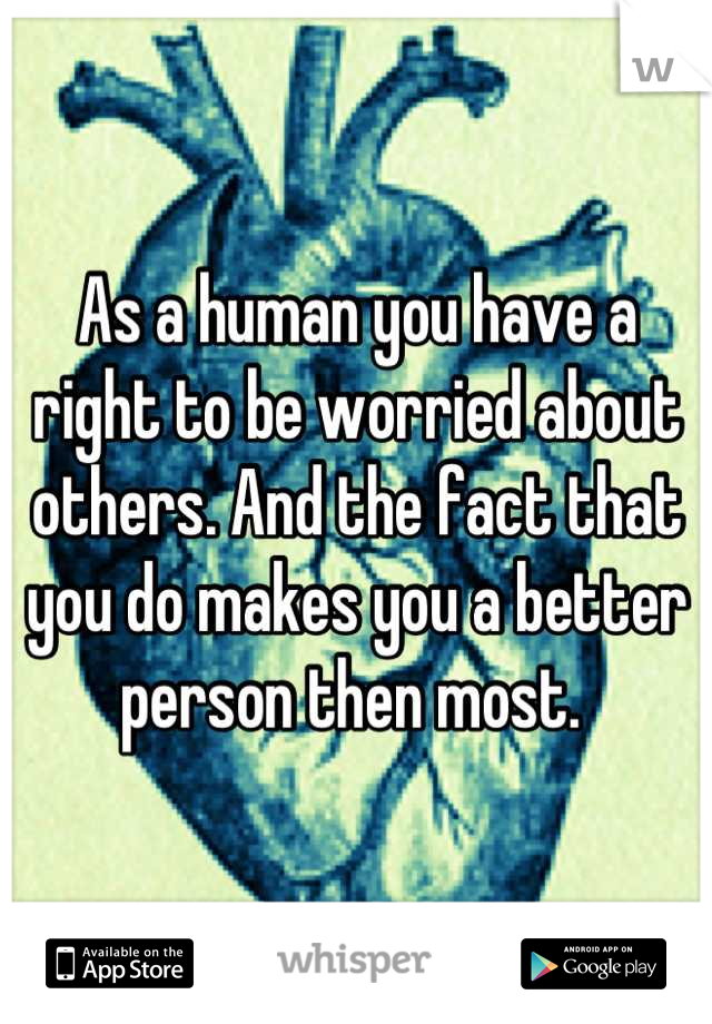 As a human you have a right to be worried about others. And the fact that you do makes you a better person then most. 