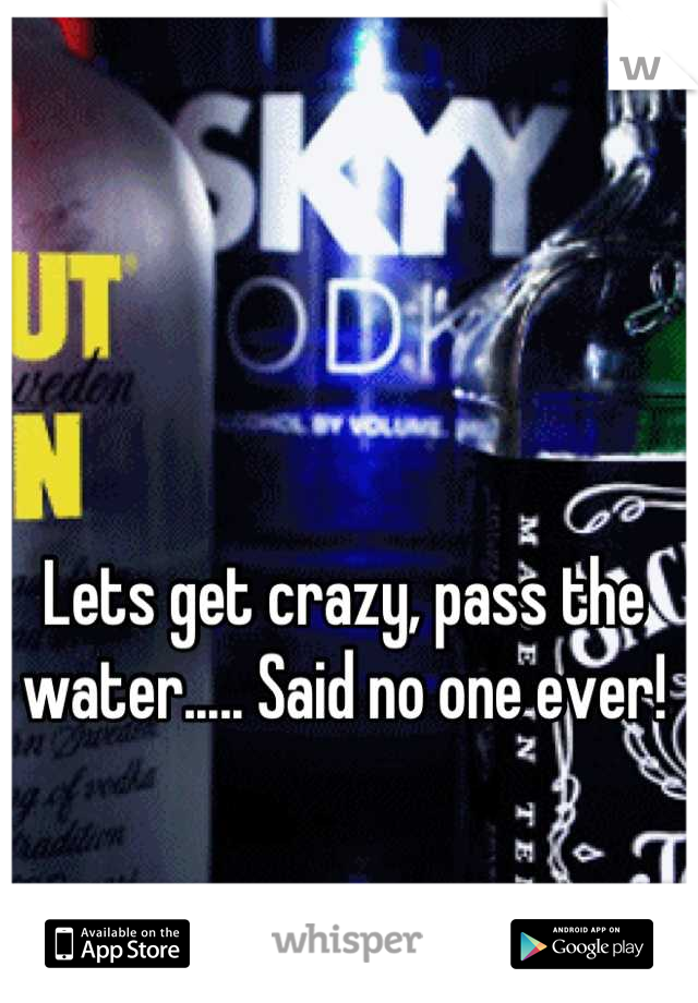 Lets get crazy, pass the water..... Said no one ever!