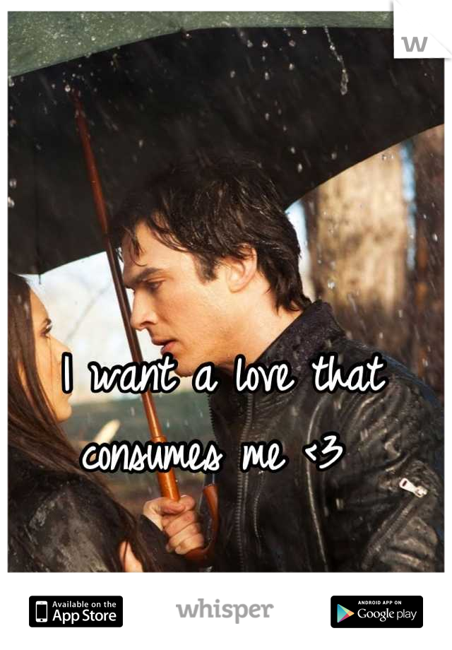 I want a love that consumes me <3 