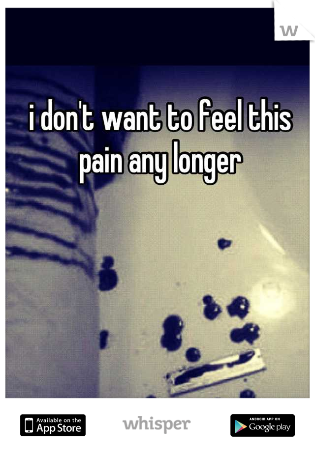 i don't want to feel this pain any longer