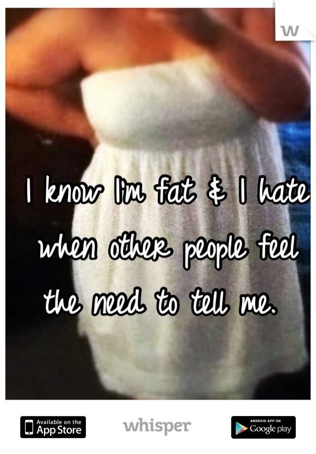 I know I'm fat & I hate when other people feel the need to tell me. 