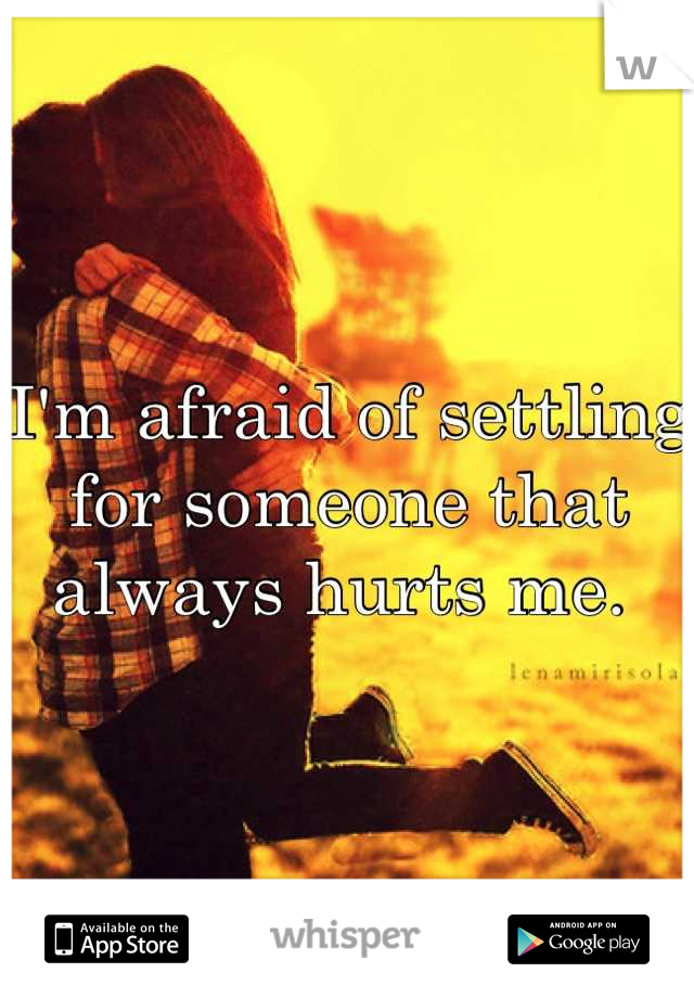 I'm afraid of settling for someone that always hurts me. 