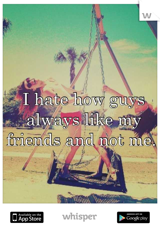 I hate how guys always like my friends and not me. 