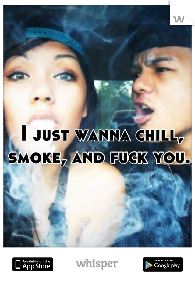 I just wanna chill, smoke, and fuck you. 
