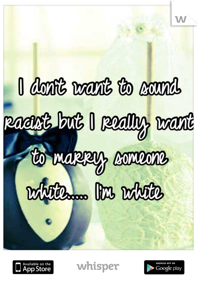 I don't want to sound racist but I really want to marry someone white..... I'm white 