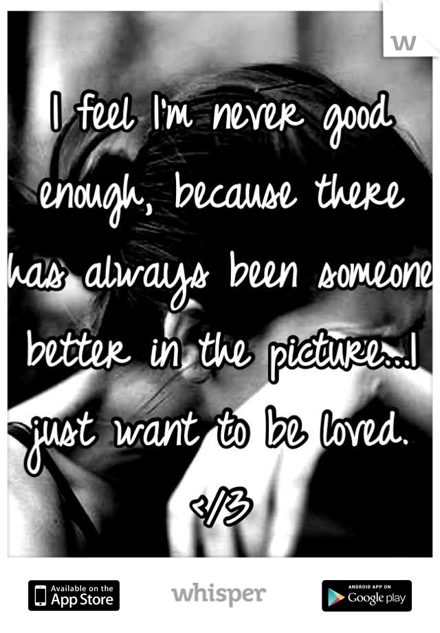 I feel I'm never good enough, because there has always been someone better in the picture...I just want to be loved. </3