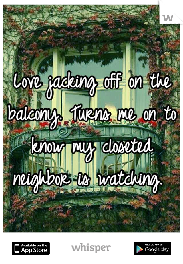 Love jacking off on the balcony. Turns me on to know my closeted neighbor is watching. 
