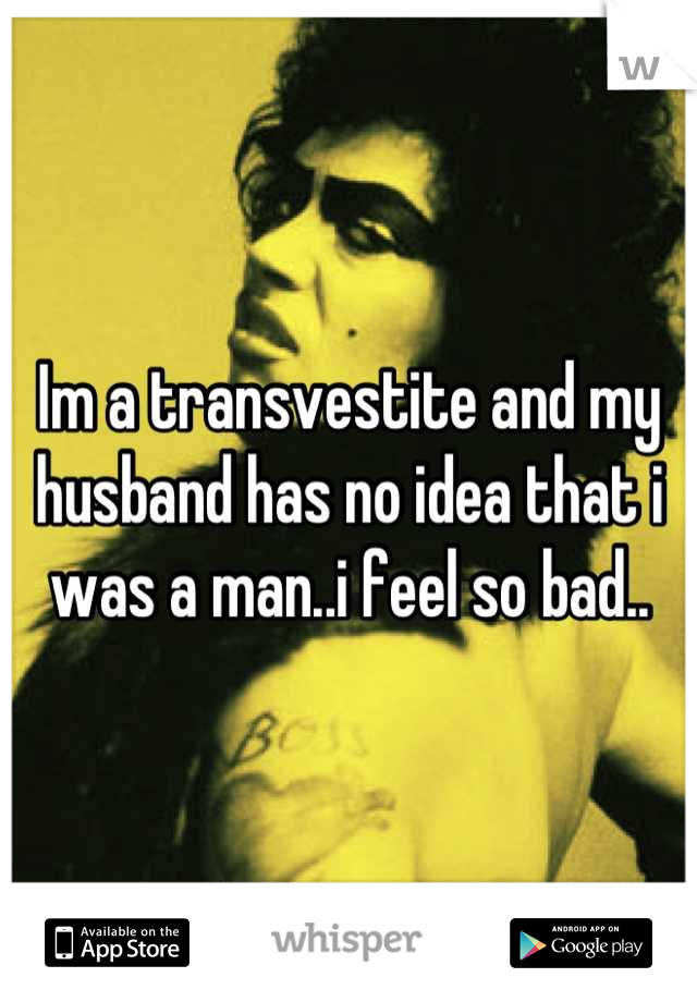 Im a transvestite and my husband has no idea that i was a man..i feel so bad..