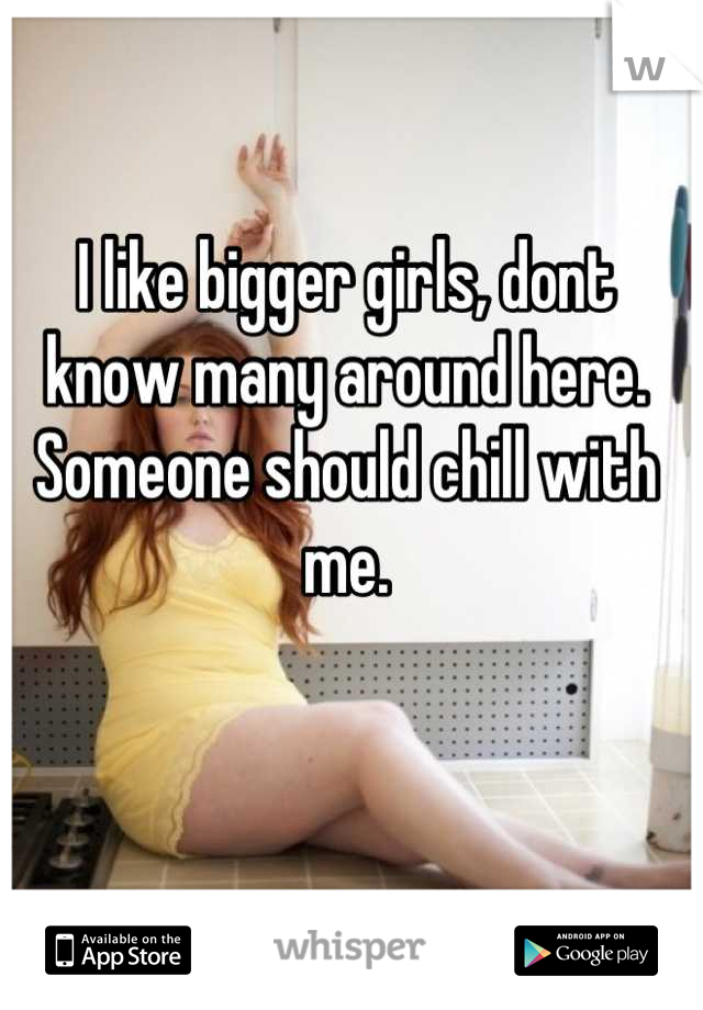 I like bigger girls, dont know many around here. Someone should chill with me.