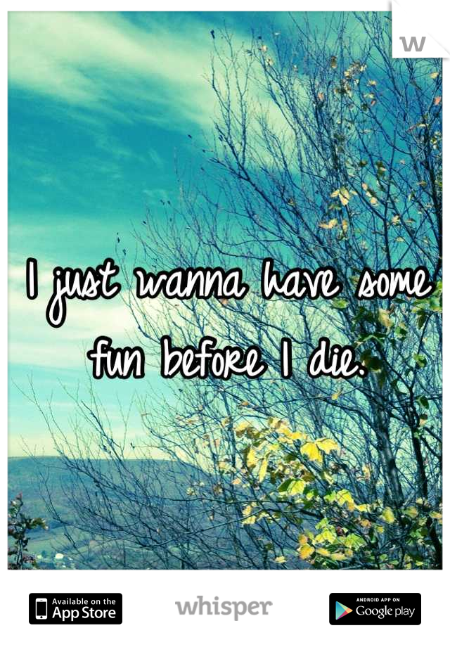 I just wanna have some fun before I die.
