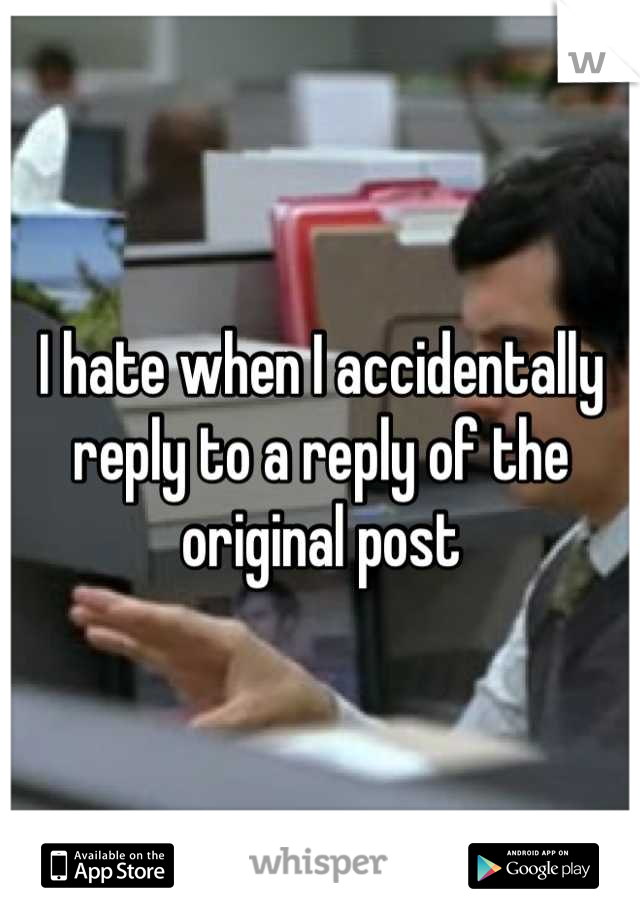 I hate when I accidentally reply to a reply of the original post