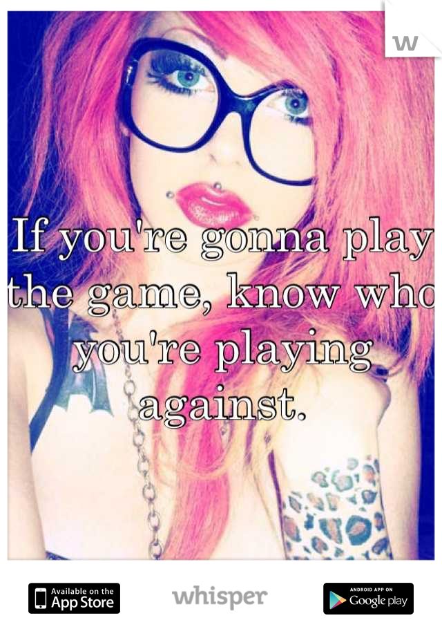 If you're gonna play the game, know who you're playing against.