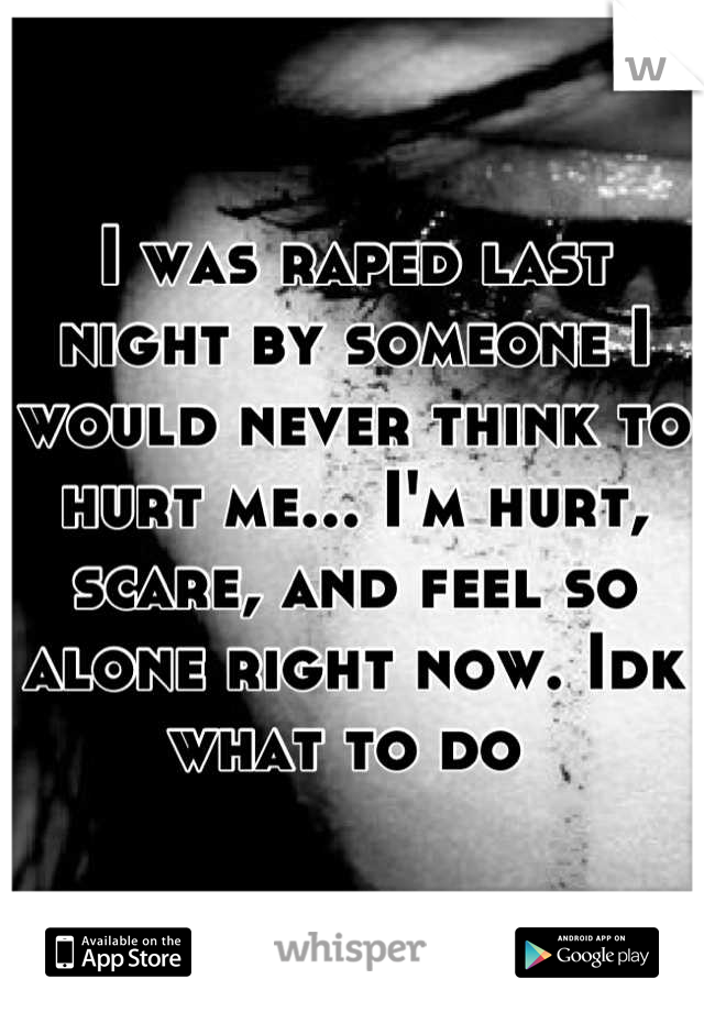 I was raped last night by someone I would never think to hurt me... I'm hurt, scare, and feel so alone right now. Idk what to do 