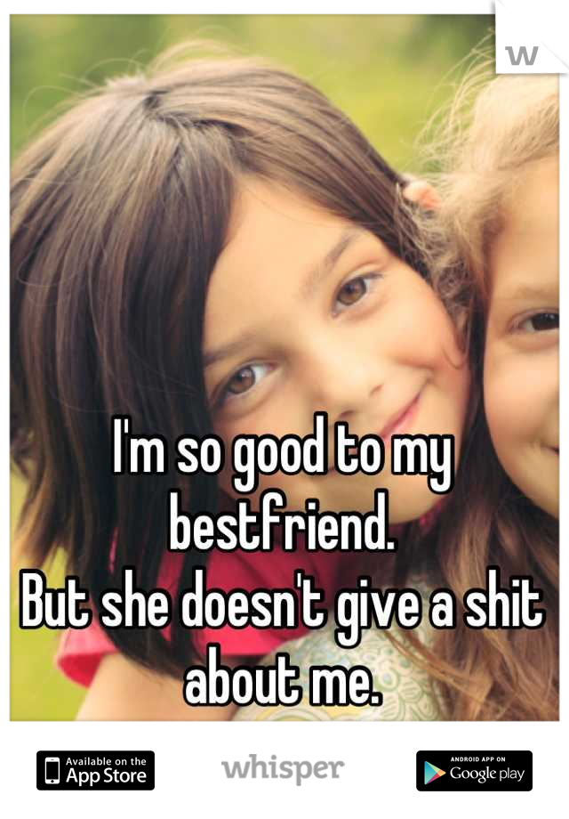 I'm so good to my bestfriend. 
But she doesn't give a shit about me.